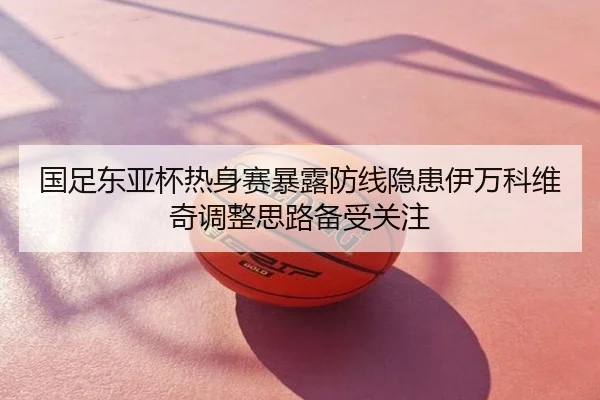 国足东亚杯热身赛暴露防线隐患伊万科维奇调整思路备受关注