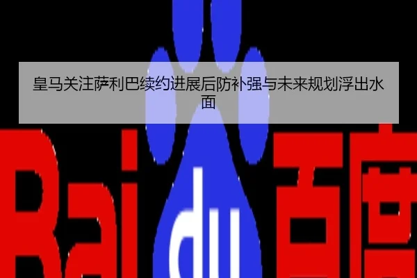 皇马关注萨利巴续约进展后防补强与未来规划浮出水面