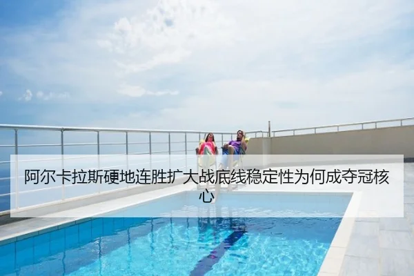阿尔卡拉斯硬地连胜扩大战底线稳定性为何成夺冠核心