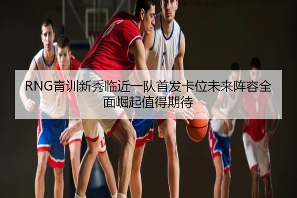 RNG青训新秀临近一队首发卡位未来阵容全面崛起值得期待