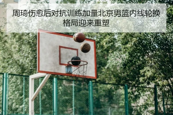 周琦伤愈后对抗训练加量北京男篮内线轮换格局迎来重塑