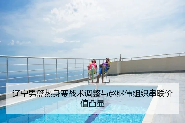 辽宁男篮热身赛战术调整与赵继伟组织串联价值凸显