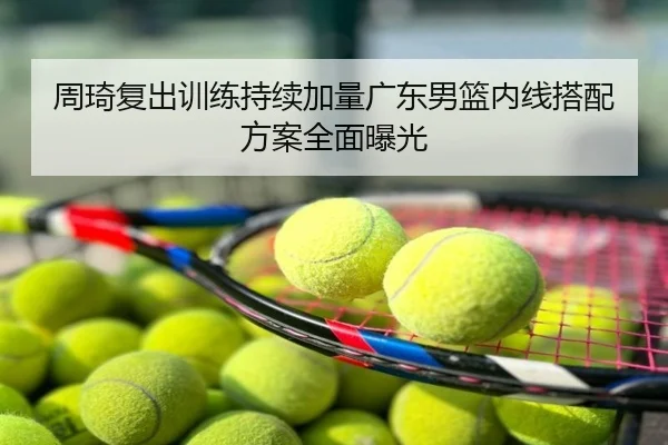 周琦复出训练持续加量广东男篮内线搭配方案全面曝光