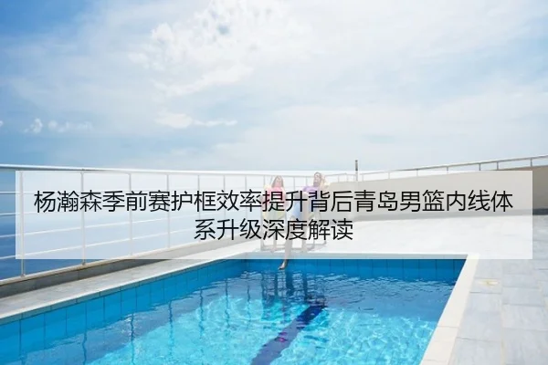 杨瀚森季前赛护框效率提升背后青岛男篮内线体系升级深度解读