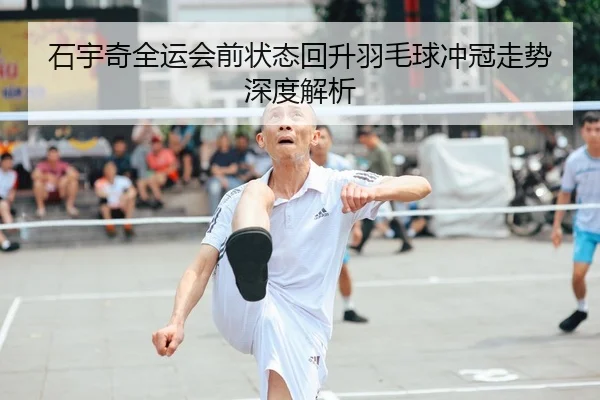 石宇奇全运会前状态回升羽毛球冲冠走势深度解析